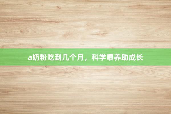 a奶粉吃到几个月，科学喂养助成长